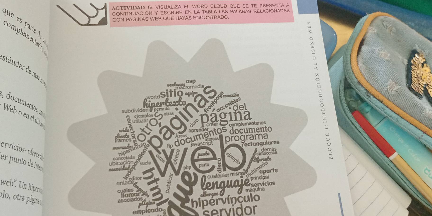 ACTIVIDAD 6: VISUALIZA EL WORD CLOUD QUE SE TE PRESENTA A 
CONTINUACIÓN Y ESCRIBE EN LA TABLA LAS PALABAS RELACIONADAS 
CON PAGINAS WEB QUE HAYAS ENCONTRADO. 
complementarios 
wǒ 
stándar de marcar 
ventanas asp 
, documentos, m 
accesibles 
S ejemplos C otras # rontpagonexión 
subdividen ( permite 
Web o en el disco 
Sutilizar ● 
complementarios 
* documentos documento 
javascarcas programa 
rectangulares 
ervicios- ofrece 
6 demás 
almacenan 
n et ws punts ejemplo 
er punto de Inter 
php parte a diferente 
bicación sele 
aparte 
web". Un hiper 
enlactto 
cuales 
plo, otra página 
llamar. 
asociados 2 
albergue 
pAgina 
empleado hipervínculo 
servidor