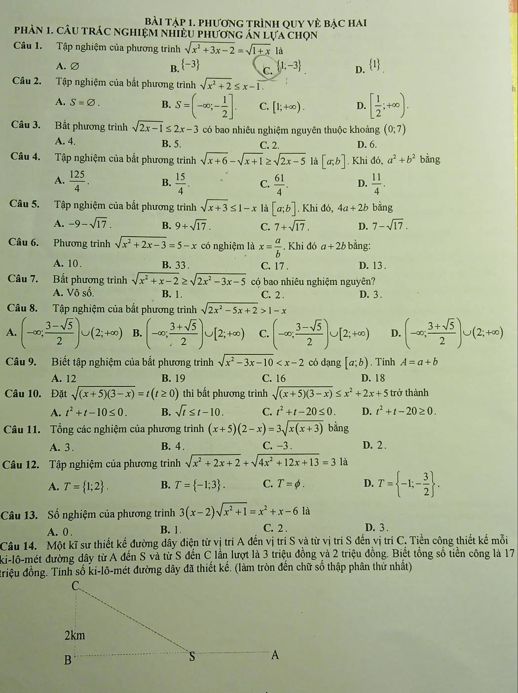 Bài tập 1. phương trình qUy vÈ bậc hai
phàN 1. CÂU tRÁC nghIệM nHiềU phươnG án lựa chọn
Câu 1. Tập nghiệm của phương trình sqrt(x^2+3x-2)=sqrt(1+x)1a
A.∅  -3  1;-3 D.  1 _.
B.
C.
Câu 2. Tập nghiệm của bất phương trình sqrt(x^2+2)≤ x-overline 1
A. S=varnothing . B. S=(-∈fty ;- 1/2 ]. C. [1;+∈fty ). D. [ 1/2 ;+∈fty ).
Câu 3. Bất phương trình sqrt(2x-1)≤ 2x-3 có bao nhiêu nghiệm nguyên thuộc khoảng (0;7)
A. 4. B. 5. C. 2. D. 6.
Câu 4. Tập nghiệm của bất phương trình sqrt(x+6)-sqrt(x+1)≥ sqrt(2x-5) là [a;b]. Khi đó, a^2+b^2 bǎng
A.  125/4 .  15/4 .  61/4 .  11/4 .
B.
C.
D.
Câu 5. Tập nghiệm của bất phương trình sqrt(x+3)≤ 1-x là [a;b]. Khi đó, 4a+2b bằng
A. -9-sqrt(17). B. 9+sqrt(17). C. 7+sqrt(17). D. 7-sqrt(17).
Câu 6. Phương trình sqrt(x^2+2x-3)=5-x có nghiệm là x= a/b . Khi đó a+2b bằng:
A. 10 . B. 33 . C. 17 . D. 13.
Câu 7. Bất phương trình sqrt(x^2+x-2)≥ sqrt(2x^2-3x-5) có bao nhiêu nghiệm nguyên?
A. Vô số. B. 1. C. 2 . D. 3 .
Câu 8. Tập nghiệm của bất phương trình sqrt(2x^2-5x+2)>1-x
A. (-∈fty ; (3-sqrt(5))/2 )∪ (2;+∈fty ) B. (-∈fty ; (3+sqrt(5))/2 )∪ [2;+∈fty ) C. (-∈fty ; (3-sqrt(5))/2 )∪ [2;+∈fty ) D. (-∈fty ; (3+sqrt(5))/2 )∪ (2;+∈fty )
Câu 9. Biết tập nghiệm của bất phương trình sqrt(x^2-3x-10) có dạng [a;b). Tính A=a+b
A. 12 B. 19 C. 16 D. 18
Câu 10. Đặt sqrt((x+5)(3-x))=t(t≥ 0) thì bất phương trình sqrt((x+5)(3-x))≤ x^2+2x+5 trở thành
A. t^2+t-10≤ 0. B. sqrt(t)≤ t-10. C. t^2+t-20≤ 0. D. t^2+t-20≥ 0.
Câu 11. Tổng các nghiệm của phương trình (x+5)(2-x)=3sqrt(x(x+3)) bằng
A. 3 . B. 4 . C. -3 . D. 2 .
Câu 12. Tập nghiệm của phương trình sqrt(x^2+2x+2)+sqrt(4x^2+12x+13)=3 là
A. T= 1;2 . B. T= -1;3 . C. T=phi . D. T= -1;- 3/2  .
Câu 13. Số nghiệm của phương trình 3(x-2)sqrt(x^2+1)=x^2+x-6 là
A. 0 . B. 1. C. 2 . D. 3 .
Câu 14. Một kĩ sư thiết kế đường dây điện từ vị trí A đến vị trí S và từ vị trí S đến vị trí C. Tiền công thiết kế mỗi
ki-lô-mét đường dây từ A đến S và từ S đến C lần lượt là 3 triệu đồng yà 2 triệu đồng. Biết tổng số tiền công là 17
đriệu đồng. Tính số ki-lô-mét đường dây đã thiết kế. (làm tròn đến chữ số thập phân thứ nhất)
