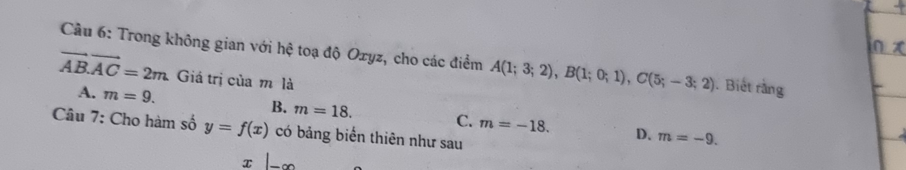 Trong không gian với hệ toạ độ Oxyz, cho các điểm A(1;3;2), B(1;0;1), C(5;-3;2). Biết rằng
vector AB.vector AC=2m Giá trị của m là
A. m=9.
B. m=18.
C. m=-18. 
Câu 7: Cho hàm số y=f(x) có bảng biến thiên như sau
D. m=-9.
x