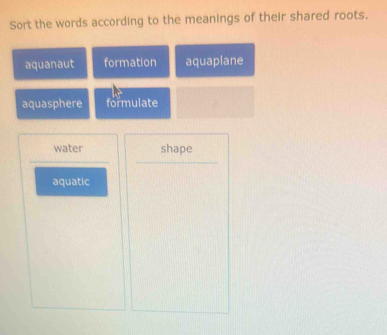 Sort the words according to the meanings of their shared roots.
aquanaut formation aquaplane
aquasphere formulate
water shape
aquatic