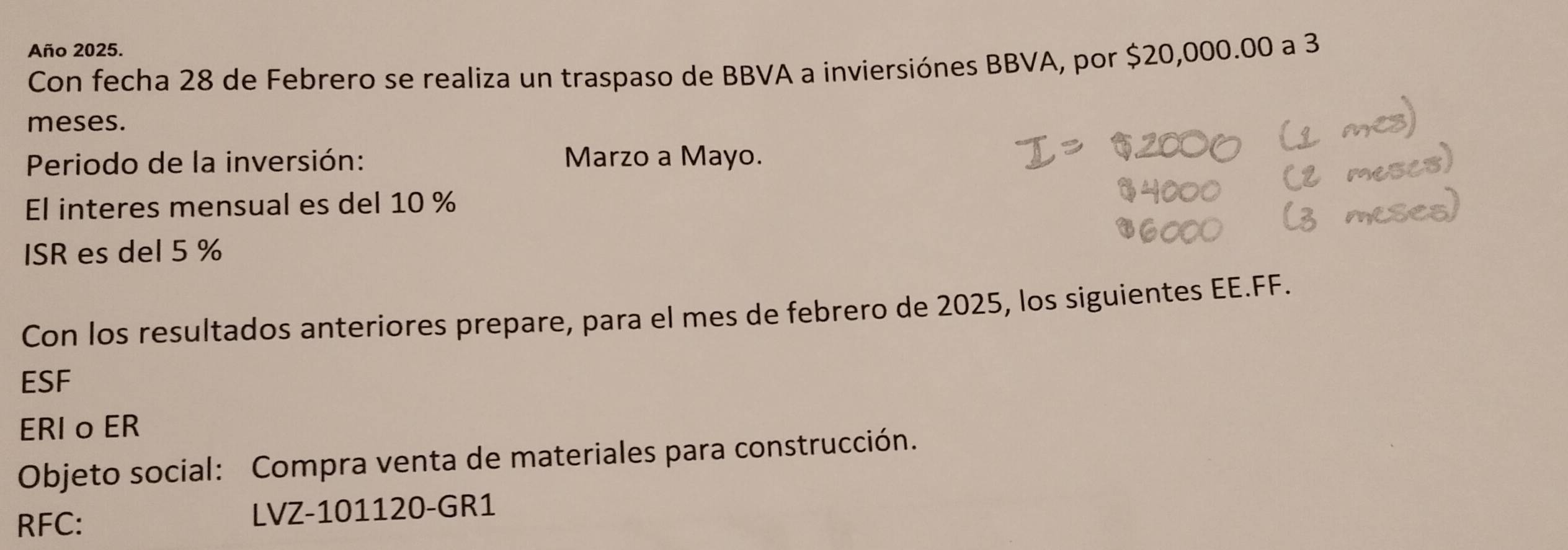 Año 2025. 
Con fecha 28 de Febrero se realiza un traspaso de BBVA a inviersiónes BBVA, por $20,000.00 a 3
meses. 
Periodo de la inversión: Marzo a Mayo. 
El interes mensual es del 10 %
ISR es del 5 %
Con los resultados anteriores prepare, para el mes de febrero de 2025, los siguientes EE.FF. 
ESF 
ERI o ER 
Objeto social: Compra venta de materiales para construcción. 
RFC: LVZ-101120-GR1