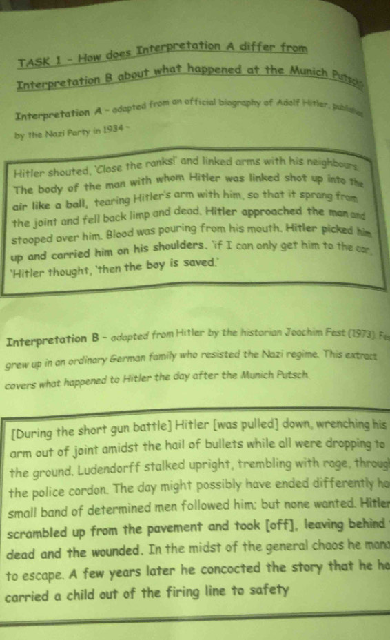 TASK 1 - How does Interpretation A differ from 
Interpretation B about what happened at the Munich Putsok 
Interpretation A - adapted from an official biography of Adolf Hitler, pubilaha 
by the Nazi Party in 1934 - 
Hitler shouted, 'Close the ranks!' and linked arms with his neighbours 
The body of the man with whom Hitler was linked shot up into the 
air like a ball, tearing Hitler's arm with him, so that it sprong from 
the joint and fell back limp and dead. Hitler approached the man and 
stooped over him. Blood was pouring from his mouth. Hitler picked him 
up and carried him on his shoulders, 'if I can only get him to the cor 
'Hitler thought, 'then the boy is saved.' 
Interpretation B - adapted from Hitler by the historian Joachim Fest (1973). Fes 
grew up in an ordinary German family who resisted the Nazi regime. This extract 
covers what happened to Hitler the day after the Munich Putsch. 
[During the short gun battle] Hitler [was pulled] down, wrenching his 
arm out of joint amidst the hail of bullets while all were dropping to 
the ground. Ludendorff stalked upright, trembling with rage, throug 
the police cordon. The day might possibly have ended differently ho 
small band of determined men followed him; but none wanted. Hitler 
scrambled up from the pavement and took [off], leaving behind 
dead and the wounded. In the midst of the general chaos he mand 
to escape. A few years later he concocted the story that he ho 
carried a child out of the firing line to safety