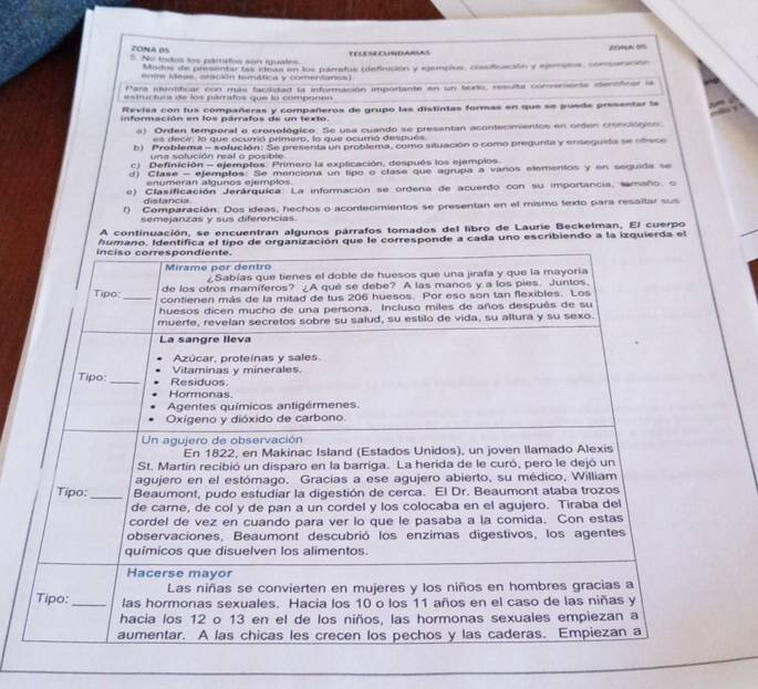 ZONA BS 
5. No todos los pámetos son iguates TELESECUNDARLAS 
Modos de presentar las ideas en los parratos (definición y ejemplos, clasificación y ejemptos, conparación 
entre ideas, oración temática y comentanss) 
Para identificar con más factidad la información importante en un tudo, resulta comrensente itensticar la 
estructura de los párrafos que lo componen 
evisa con tus compañeras y compañeros de grupo las distintas formas en que se puede presentar la 
información en los párrafos de un texto 
a) Orden temporal o cronológico. Se usa cuando se presentan acontecimentos en orden cronológion 
es decir la que ocumó primero, lo que ocurrió después 
b) Problema - sofución: Se presenta un problema, como situación o como pregunta y enseguida se ofrece 
una solución real o posible 
c) Definición - ejemplos. Primero la explicación, después los ejemplos 
d) Clase - ejemptos: Se menciona un tipo o clase que agrupa a vanos etementos y en seguida se 
enumeran algunos ejemplos 
e) Clasificación Jerárquica: La información se ordena de acuerdo con su importancia, tamaño, o 
distancia 
f) Comparación. Dos ideas, hechos o acontecimientos se presentan en el mismo texto para resaltar sus 
semejanzas y sus diferencias 
A continuación, se encuentran algunos párrafos tomados del libro de Laurie Beckelman, El cuerpo 
humano. Identifica el tipo de organización que le corresponde a cada uno escribiendo a la izquierda el