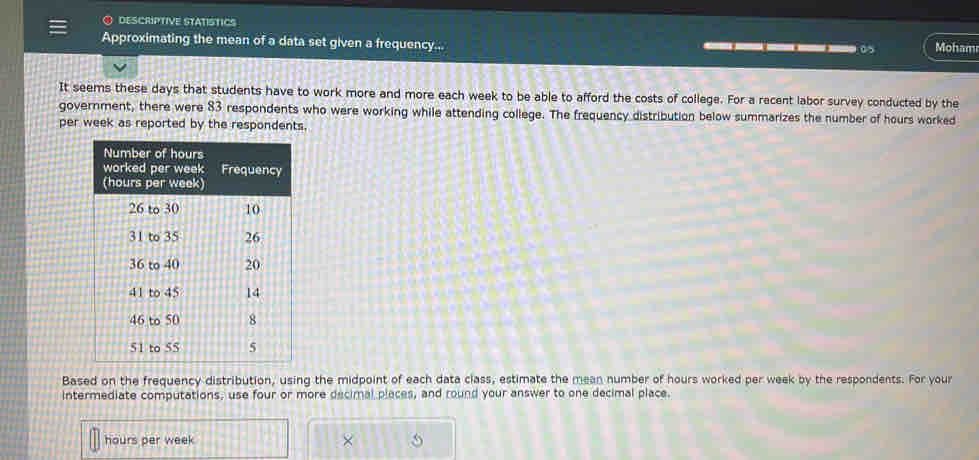 descriptive statisTIcs 
Approximating the mean of a data set given a frequency... ___0 Moham 
It seems these days that students have to work more and more each week to be able to afford the costs of college. For a recent labor survey conducted by the 
government, there were 83 respondents who were working while attending college. The frequency distribution below summarizes the number of hours worked 
per week as reported by the respondents. 
Based on the frequency distribution, using the midpoint of each data class, estimate the mean number of hours worked per week by the respondents. For your 
intermediate computations, use four or more decimal places, and round your answer to one decimal place.
hours per week ×