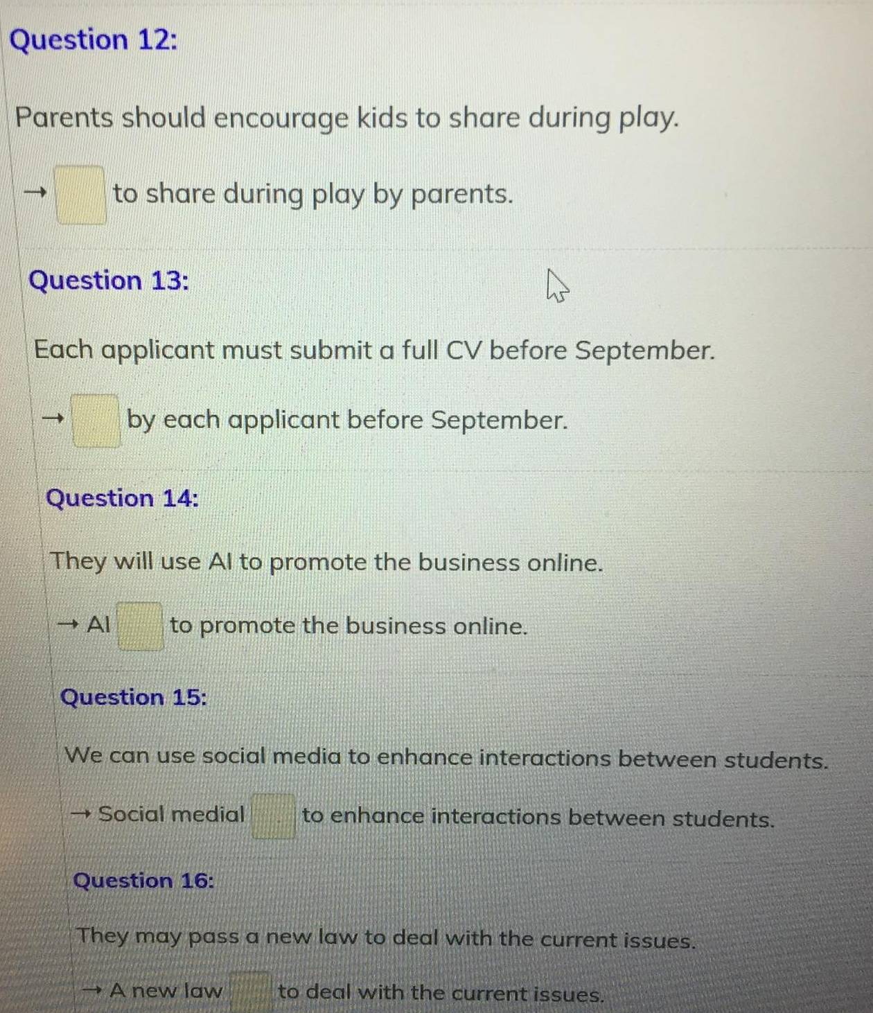 Parents should encourage kids to share during play. 
to share during play by parents. 
Question 13: 
Each applicant must submit a full CV before September. 
by each applicant before September. 
Question 14: 
They will use AI to promote the business online. 
Al□ to promote the business online. 
Question 15: 
We can use social media to enhance interactions between students. 
Social medial |frac □  to enhance interactions between students. 
Question 16: 
They may pass a new law to deal with the current issues. 
A new law to deal with the current issues.