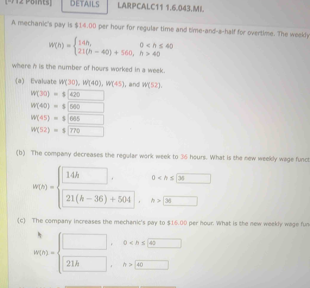 DEtails LARPCALC11 1.6.043.MI. 
A mechanic's pay is $14.00 per hour for regular time and time-and-a-half for overtime. The weekly
W(h)=beginarrayl 14h,0 40endarray.
where h is the number of hours worked in a week. 
(a) Evaluate W(30), W(40), W(45) ,and W(52).
W(30)=$|420
W(40)=$|560 □ 
W(45)=$|665 □
W(52)=$encloselongdiv 770 □ 
(b) The company decreases the regular work week to 36 hours. What is the new weekly wage funct
0
w(b)=beginarrayl □ , □ , 21(h-36)+504endarray. , h>36
(c) The company increases the mechanic's pay to $16.00 per hour. What is the new weekly wage fun
W(t)=beginarrayl □ ,0 140 hline endarray