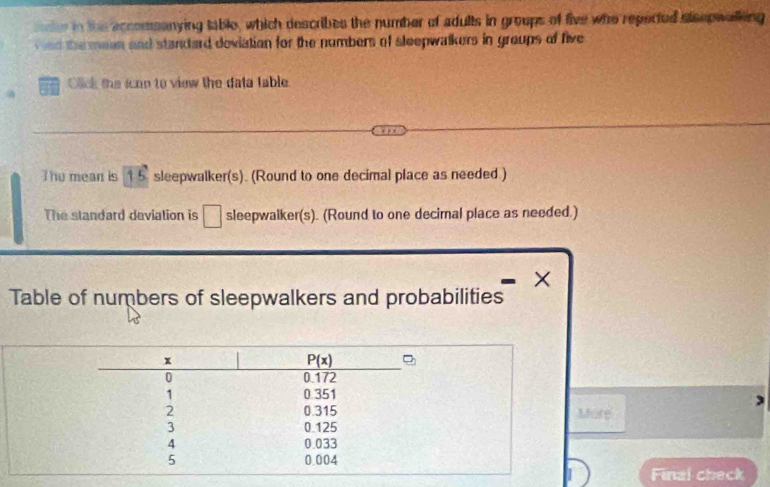 mce in the accomeanying table, which describes the number of adults in groups of five who reperted aisepwalking
nd the meen and standard doviation for the numbers of sleepwalkers in groups of five
Olick the ican to view the data table
The mean is 15 sleepwalker(s). (Round to one decimal place as needed )
The standard deviation is □ sleepwalker(s). (Round to one decimal place as needed.)
×
Table of numbers of sleepwalkers and probabilities
Mr
Final check