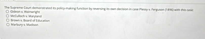 The Supreme Court demonstrated its policy-making function by reversing its own decision in case Plessy v. Ferguson (1896) with this case:
Gideon v. Wainwright
McCulloch v. Maryland
Brown v. Board of Education
Marbury v. Madison