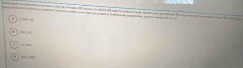 Mas; works owertime during one week at his job. He eams $15 an hour for the first 40 hours he works in a week. He then earns an additional $5 as houe for each hour woked teser 40 ost 60 iiz
gowe; which all the following ocordinates would represent a point that can be used to determine the amount Maro ears for working 5) hours?
(1,000,10)
(800,10)
(10,800)
(50,1,000)