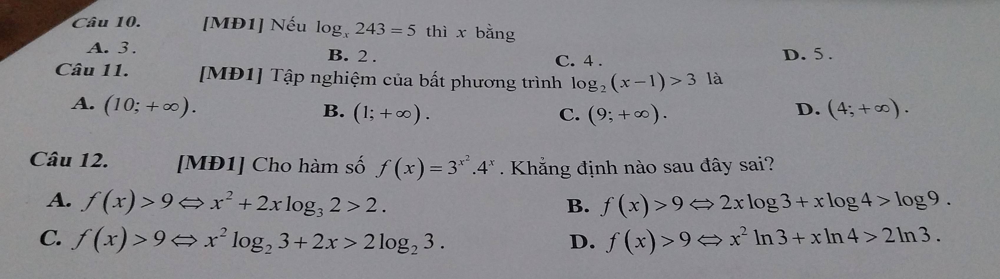 [MĐ1] Nếu log _x243=5 thì x bằng
A. 3. B. 2. D. 5.
C. 4.
Câu 11. [MĐ1] Tập nghiệm của bất phương trình log _2(x-1)>3 là
A. (10;+∈fty ). D. (4;+∈fty ).
B. (1;+∈fty ). C. (9;+∈fty ). 
Câu 12. [MĐ1] Cho hàm số f(x)=3^(x^2).4^x. Khẳng định nào sau đây sai?
A. f(x)>9Leftrightarrow x^2+2xlog _32>2. f(x)>9Leftrightarrow 2xlog 3+xlog 4>log 9. 
B.
C. f(x)>9Leftrightarrow x^2log _23+2x>2log _23. f(x)>9Leftrightarrow x^2ln 3+xln 4>2ln 3. 
D.