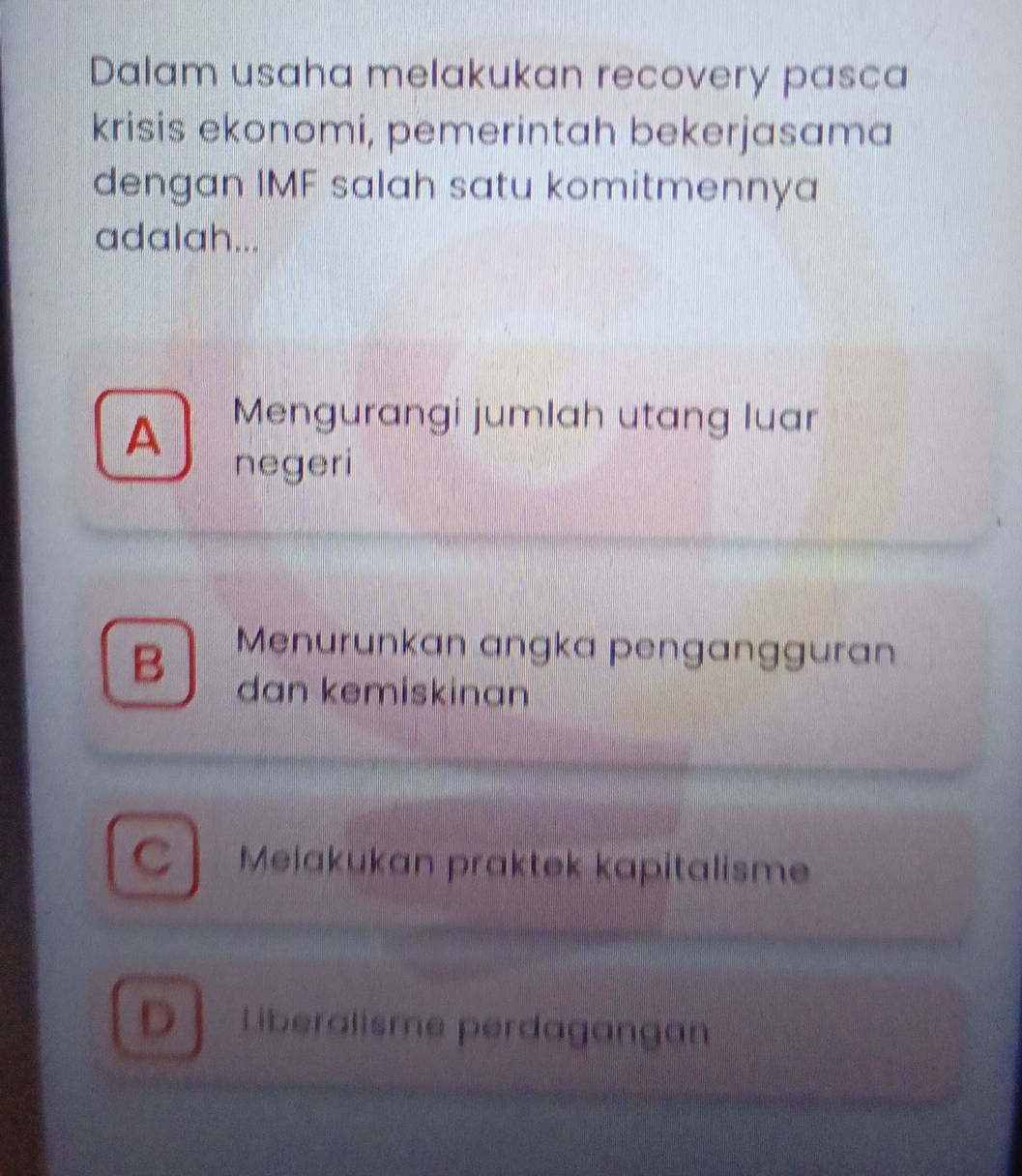 Dalam usaha melakukan recovery pasca
krisis ekonomi, pemerintah bekerjasama
dengan IMF salah satu komitmennya
adalah...
A Mengurangi jumlah utang luar
negeri
Menurunkan angka pengangguran
B dan kemiskinan
Cl Melakukan praktek kapitalisme
D Liberalisme perdagangan