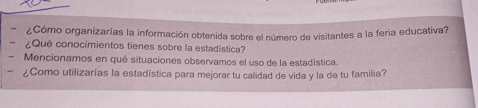 ¿Cómo organizarías la información obtenida sobre el número de visitantes a la feria educativa? 
- ¿Qué conocimientos tienes sobre la estadística? 
- Mencionamos en qué situaciones observamos el uso de la estadística. 
- ¿Como utilizarías la estadística para mejorar tu calidad de vida y la de tu familia?