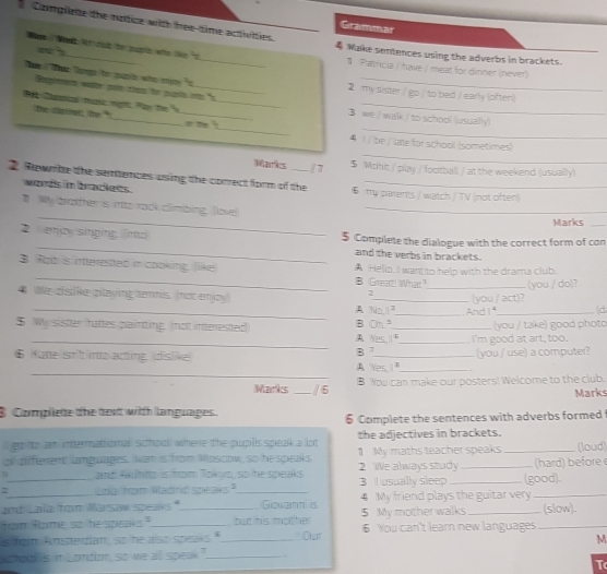 Complete the notice with hee time activities
Grammer
_
_
Nam  What itn oot be sh who lie s
wì
4 Wake sentences using the adverbs in brackets.
Paltricia / have / meat for dinner (never)
Tee  T Tanga to puple who mne "s_ 2 my sister / go / to bed / early (often)
Respimmert wate pois them to pals ins "s
_
_
D Csicd muic mạrr Pan the 'x_ _ we / walk / to school (usually)
the clrrive; the " s te 
_
4 1 / be / late for school (sometimes)
Mas /1 $ Mohit / play / football / at the weekend (usually)
2. Rewnibe the semences using the correct form of the 6my parents / watch / TV (not often)
words in brackets .
_
" Wy brather is into rock climbing, Tlove!_
Marks_
_
2  enjay singing (imo 5 Complete the dialogue with the correct form of con
and the verbs in bracket.
_
3. Robis inerested in cooking, llike A Helis. I want to help with the drama club.
B Great! What?
We dislike playing tenns. (not enjoy) __(you / act)? (you / do)?
2
_A Na (d
$ Wy sister hattes painting. (not interested B Oh."__ And I f (you / take) good photo
_A Nes I"_  I'm good at art, too.
B 7 (you / use) a computer?
_
6 Kate srit intoacting (dislike A Yes I"_
Marks _/6 B You can make our posters! Welcome to the club.
Marks
3 Complete the dext with languages.
6 Complete the sentences with adverbs formed 
go to am intermational schol where the puplls speak a lot the adjectives in brackets.
all diffterent languages. Iwan is from Moscow, so he speaks 1 My maths teacher speaks _(loud)
4 and Wihto is from Tok, so the speaks 2 We always study _ (hard) before 
7_ Lo hom wadnd speaks?_ 3 I usually sleep_ (good).
and Lalla from Marsaw speaks."   Govann is 4 My friend plays the guitar very_
fom fame so he speaks." _but lhes mcat her 5 My mother walks _(slow).
s fom Ansterdiam so he also speaks "_  Our 6 You can't learn new languages_
M
hou is in Londion, so we all speal."_
T