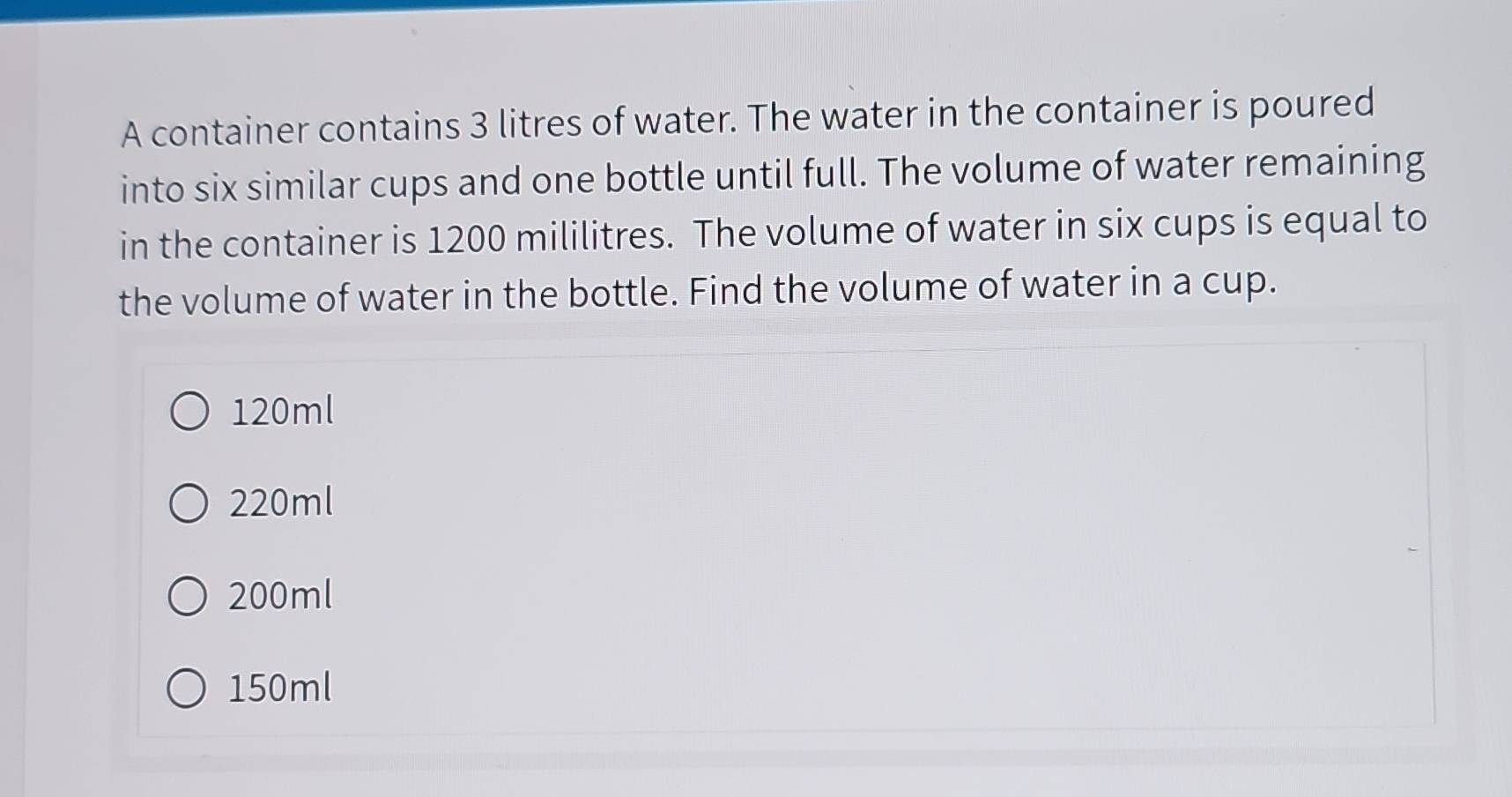 A container contains 3 litres of water. The water in the container is poured
into six similar cups and one bottle until full. The volume of water remaining
in the container is 1200 mililitres. The volume of water in six cups is equal to
the volume of water in the bottle. Find the volume of water in a cup.
120ml
220ml
200ml
150ml