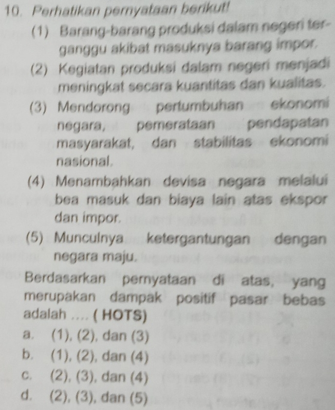 Perhatikan pernyataan berikut!
(1) Barang-barang produksi dalam negeri ter-
ganggu akibat masuknya barang impor.
(2) Kegiatan produksi dalam negeri menjadi
meningkat secara kuantitas dan kualitas.
(3) Mendorong pertumbuhan ekonomi
negara, pemerataan pendapatan
masyarakat, dan stabilitas ekonomi
nasional.
(4) Menambahkan devisa negara melalui
bea masuk dan biaya lain atas ekspor 
dan impor.
(5) Munculnya ketergantungan dengan
negara maju.
Berdasarkan pernyataan di atas, yang
merupakan dampak positif pasar bebas
adalah .... ( HOTS)
a. (1), (2), dan (3)
b. (1), (2), dan (4)
c. (2), (3), dan (4)
d. (2), (3), dan (5)