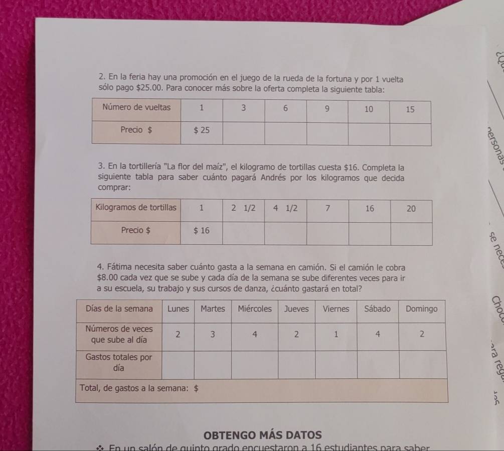 En la feria hay una promoción en el juego de la rueda de la fortuna y por 1 vuelta 
sólo pago $25.00. Para conocer más sobre la oferta completa la siguiente tabla: 
3. En la tortillería "La flor del maíz", el kilogramo de tortillas cuesta $16. Completa la 
siguiente tabla para saber cuánto pagará Andrés por los kilogramos que decida 
comprar: 
4. Fátima necesita saber cuánto gasta a la semana en camión. Si el camión le cobra
$8.00 cada vez que se sube y cada día de la semana se sube diferentes veces para ir 
a su escuela, su trabajo y sus cursos de danza, ¿cuánto gastará en total? 
: 
OBTENGO MÁS DATOS 
En un salón de quinto grado encuestaron a 16 estudiantes para saber