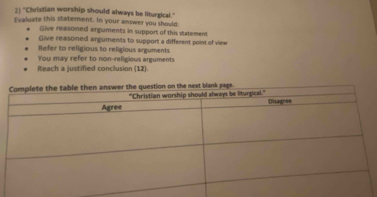 2 “Christian worship should always be liturgical.”
Evaluate this statement. In your answer you should:
Give reasoned arguments in support of this statement
Give reasoned arguments to support a different point of view
Refer to religious to religious arguments
You may refer to non-religious arguments
Reach a justified conclusion (12).