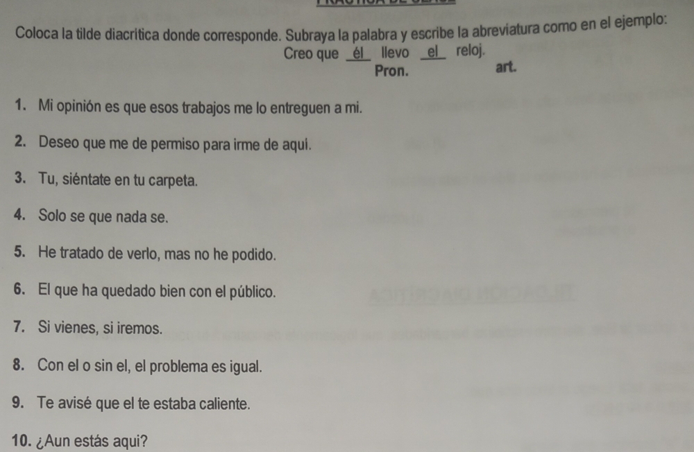 Coloca la tilde diacrítica donde corresponde. Subraya la palabra y escribe la abreviatura como en el ejemplo: 
Creo que _él_ llevo _el_ reloj. 
Pron. art. 
1. Mi opinión es que esos trabajos me lo entreguen a mi. 
2. Deseo que me de permiso para irme de aqui. 
3. Tu, siéntate en tu carpeta. 
4. Solo se que nada se. 
5. He tratado de verlo, mas no he podido. 
6. El que ha quedado bien con el público. 
7. Si vienes, si iremos. 
8. Con el o sin el, el problema es igual. 
9. Te avisé que el te estaba caliente. 
10. ¿Aun estás aqui?