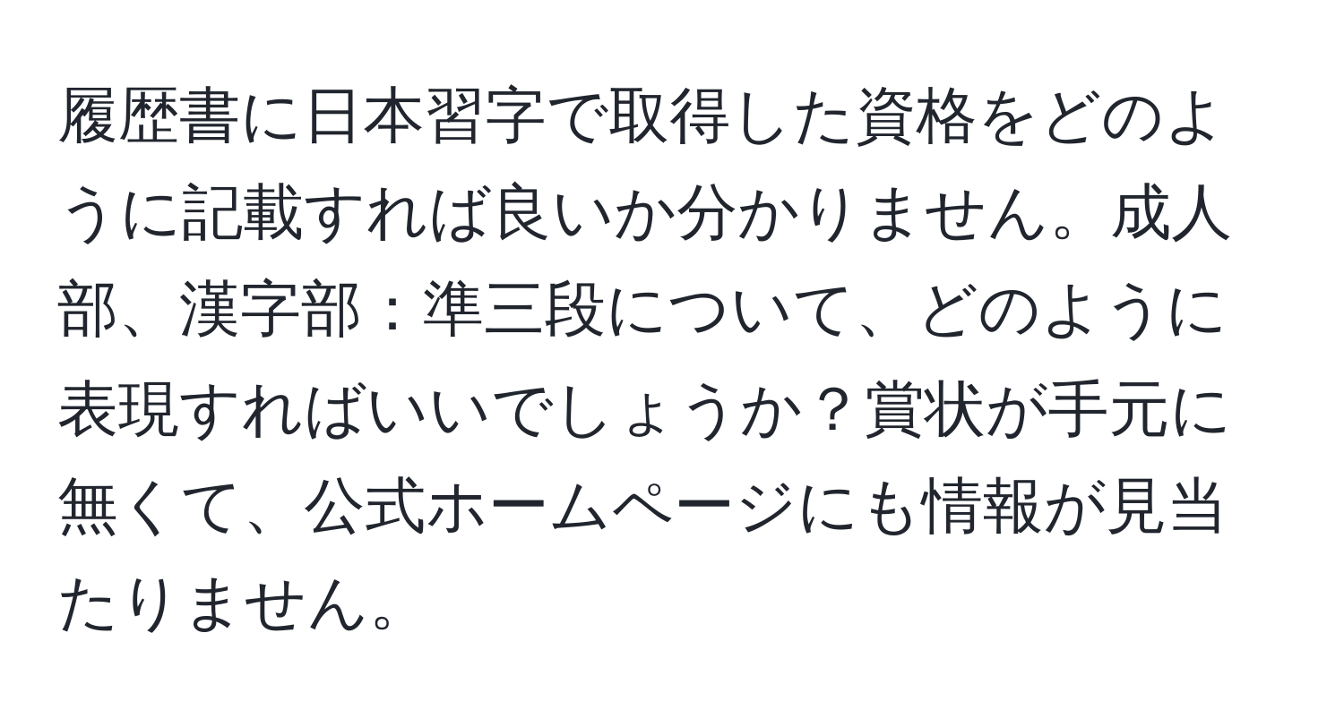 履歴書に日本習字で取得した資格をどのように記載すれば良いか分かりません。成人部、漢字部：準三段について、どのように表現すればいいでしょうか？賞状が手元に無くて、公式ホームページにも情報が見当たりません。