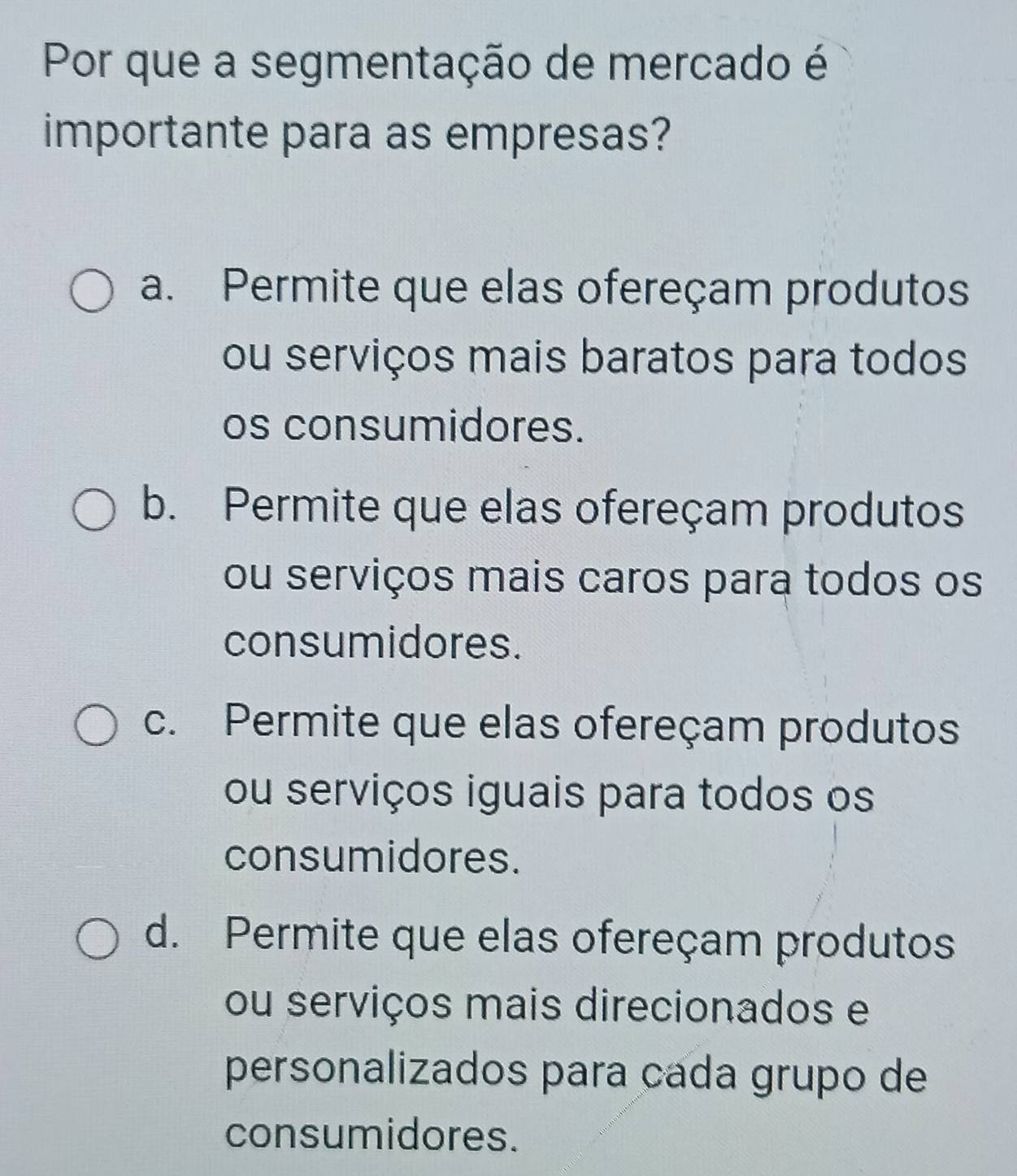 Por que a segmentação de mercado é
importante para as empresas?
a. Permite que elas ofereçam produtos
ou serviços mais baratos para todos
os consumidores.
b. Permite que elas ofereçam produtos
ou serviços mais caros para todos os
consumidores.
c. Permite que elas ofereçam produtos
ou serviços iguais para todos os
consumidores.
d. Permite que elas ofereçam produtos
ou serviços mais direcionados e
personalizados para cada grupo de
consumidores.