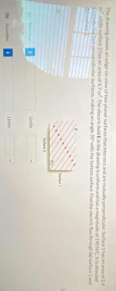 The drawing shows an edge-on view of two planar surfaces that intersect and are mutually perpendicular. Surface 1 has an area of 2.4
m^2 while surface 2 has an area of 4.7m^2. . The electric field E in the drawing is uniform and has a magnitude of 190 N/C. It is directed 
towards the two perpendicular surfaces, making an angle 35° with the bottom surface. Find the electric flux through (a) surface 1 and 
(b) surface 2
E 
Surface 1
35
Surface 2
(R) Number i Units 
(b) Number i Units