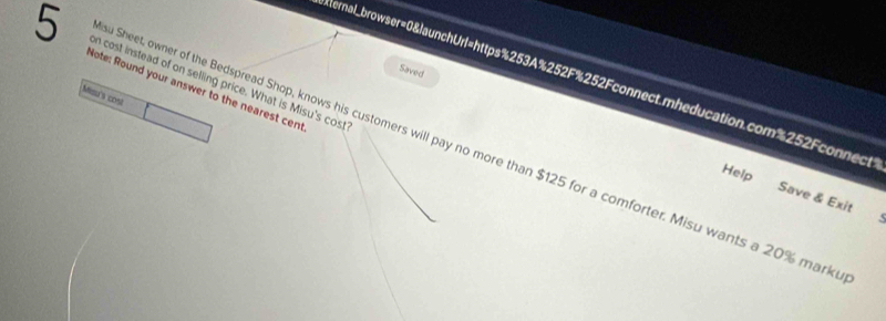 on cost instead of on selling price. What is Misu's cost 
Saved 
ernal_browser=0&launchUrl=https%253A%252F%252Fconnect.mheducation.com%252Fconnect 
Miou's cost Note: Round your answer to the nearest cent 
u Sheet, owner of the Bedspread Shop, knows his customers will pay no more than $125 for a comforter. Misu wants a 20% mark 
Help 
Save & Exit