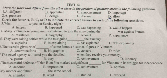 TEST 13
Mark the word that differs from the other three in the position of primary stress in the following questions.
1.A. different B. apprentice C. announcement D. important
2.A. pressure B. design C. disease D. allow
Circle the letter A, B, C, or D to indicate the correct answer to each of the following questions.
3. What_ to you on Sunday night?
A. happen B. happened C. was happening D. would happen
4. Many Vietnamese young men volunteered to join the army during the_ war against France.
A. resistance B. biography C. account D. experience
5. They were taking selfies while the tour guide_ the itinerary.
A. explains B. is explaining C. has explained D. was explaining
6.The website gives brief _of some famous historical figures in Vietnam.
A. determinations B. biographies C. cancers D. rules
.The travel agency will send you the detailed _when they receive your money. D. itinerary
A. genius B. duty C. Achievement
.The successful defense of Dien Bien Phu marked a significant_ for Vietnam in its struggle for independence.
A. account B. impression C. achievement D. opinion
My mother and father _the same school.
A. attended B. went C. studied D. worked