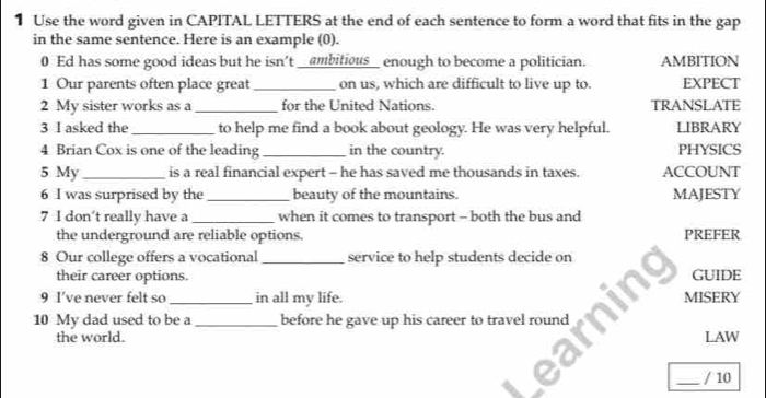 Use the word given in CAPITAL LETTERS at the end of each sentence to form a word that fits in the ga p 
in the same sentence. Here is an example (0). 
0 Ed has some good ideas but he isn't _ambitious_ enough to become a politician. AMBITION 
1 Our parents often place great _on us, which are difficult to live up to. EXPECT 
2 My sister works as a _for the United Nations. TRANSLATE 
3 I asked the _to help me find a book about geology. He was very helpful. LIBRARY 
4 Brian Cox is one of the leading _in the country. PHYSICS 
5 My_ is a real financial expert - he has saved me thousands in taxes. ACCOUNT 
6 I was surprised by the _beauty of the mountains. MAJESTY 
7 I don't really have a _when it comes to transport - both the bus and 
the underground are reliable options. PREFER 
8 Our college offers a vocational _service to help students decide on 
their career options. GUIDE 
9 I’ve never felt so _in all my life. MISERY 
10 My dad used to be a_ before he gave up his career to travel round 
the world. LAW 
_/ 10