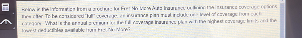 Below is the information from a brochure for Fret-No-More Auto Insurance outlining the insurance coverage options 
they offer. To be considered “full” coverage, an insurance plan must include one level of coverage from each 
category. What is the annual premium for the full-coverage insurance plan with the highest coverage limits and the 
lowest deductibles available from Fret-No-More?