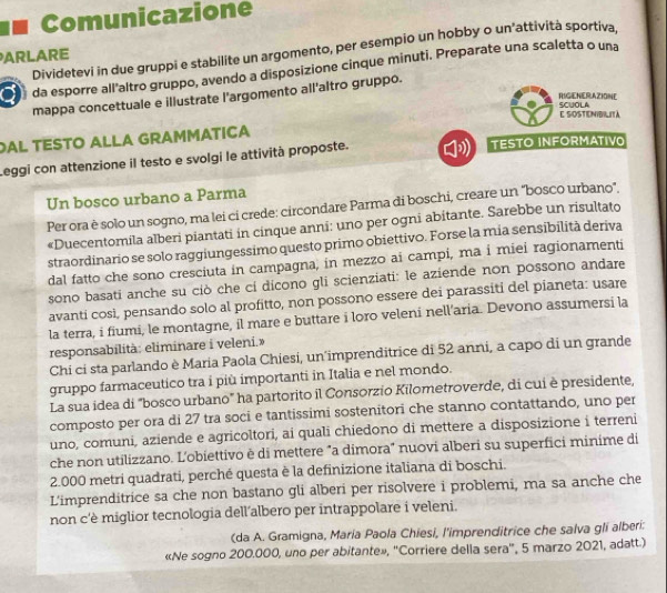 Comunicazione
Dividetevi in due gruppi e stabilite un argomento, per esempio un hobby o un’attività sportiva,
ARLARE
a da esporre all'altro gruppo, avendo a disposizione cinque minuti. Preparate una scaletta o una
mappa concettuale e illustrate l'argomento all'altro gruppo.
RIGENERAZIONE
E SOSTENIBILITà SCUOLA
AL TESTO ALLA GRAMMATICA
Leggi con attenzione il testo e svolgi le attività proposte. TESTO INFORMATIVO
Un bosco urbano a Parma
Per ora è solo un sogno, ma lei ci crede: circondare Parma di boschi, creare un “bosco urbano".
«Duecentomila alberi piantati in cinque anni: uno per ogni abitante. Sarebbe un risultato
straordinario se solo raggiungessimo questo primo obiettivo. Forse la mia sensibilità deriva
dal fatto che sono cresciuta in campagna, in mezzo ai campi, ma i miei ragionamenti
sono basati anche su ciò che cí dicono gli scienziati: le aziende non possono andare
avanti cosi, pensando solo al profitto, non possono essere dei parassiti del pianeta: usare
la terra, i fiumi, le montagne, il mare e buttare i loro veleni nell'aria. Devono assumersi la
responsabilità: eliminare i veleni.»
Chi ci sta parlando è Maria Paola Chiesi, un'imprenditrice di 52 anni, a capo di un grande
gruppo farmaceutico tra i più importanti in Italia e nel mondo.
La sua idea di "bosco urbano" ha partorito il Consorzio Kilometroverde, di cui è presidente,
composto per ora di 27 tra soci e tantissimi sostenitori che stanno contattando, uno per
uno, comuni, aziende e agricoltori, ai quali chiedono di mettere a disposizione i terreni
che non utilizzano. L'obiettivo è di mettere "a dimora" nuovi alberi su superfici minime di
2.000 metri quadrati, perché questa è la definizione italiana di boschi.
L'imprenditrice sa che non bastano gli alberi per risolvere i problemi, ma sa anche che
non c'è miglior tecnologia dell’albero per intrappolare i veleni.
(da A. Gramigna, Maria Paola Chiesi, l'imprenditrice che salva gli alberi:
«Ne sogno 200.000, uno per abitante», ''Corriere della sera', 5 marzo 2021, adatt.)