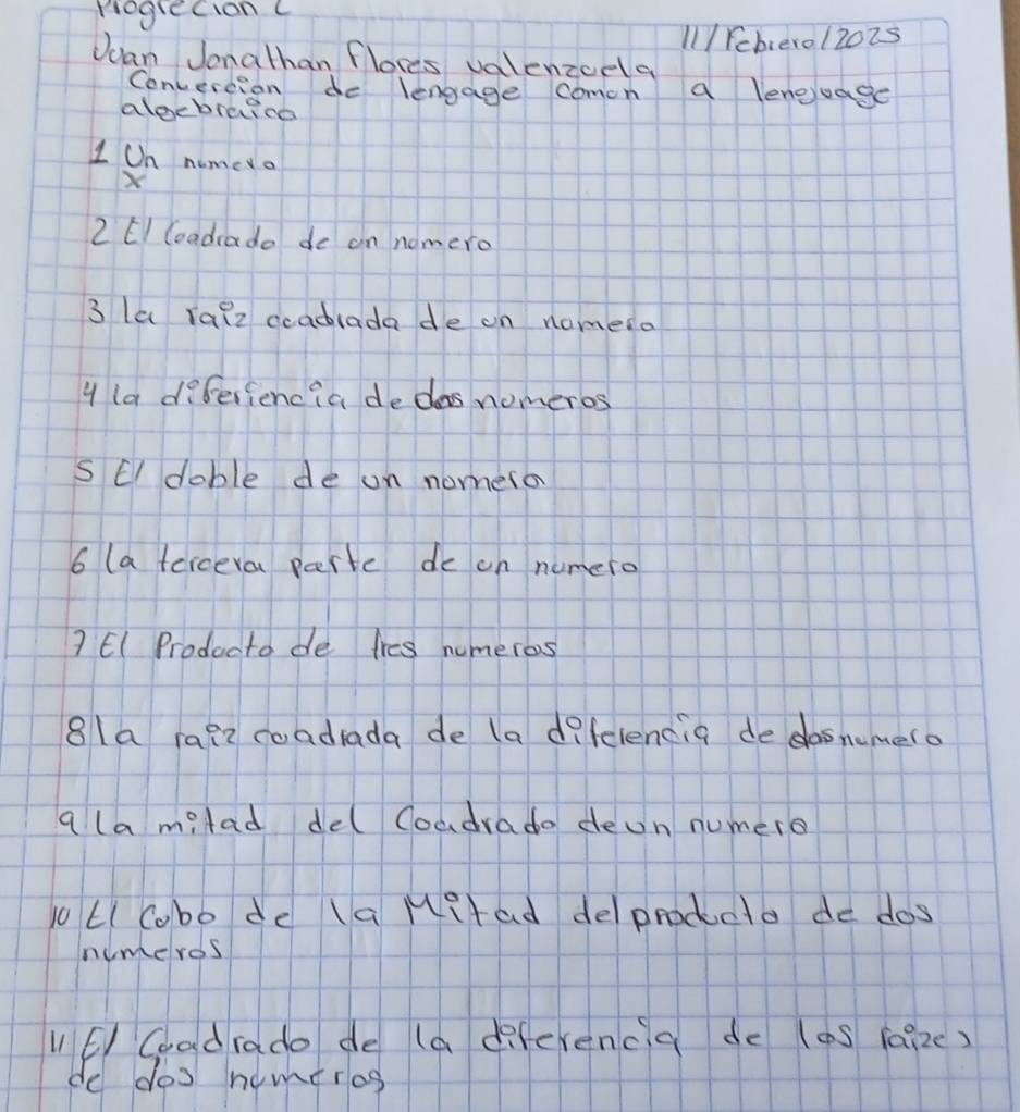 Pogrecion C 
1/ Feberol2oZs 
Jcan Jonathan flores valenzcela 
Convertion do lengage comon a lengjuage 
alecbreica 
I On nume a 
2 EI Goadrado de on nomero 
3 la Talz coadlada de on nomeso 
4 ladfferiencia dedas nomeros 
S E doble de on nomero 
6 (a ferceva parte de on numero 
? El Producto de tres numeros 
8la rafz coadrada de (a d?felencia de dosnemero 
a la milad del Coadrado deon numero 
LICobo de (a Mitad deprodcto de dos 
numeros 
l1 E Coad rado de (a diferenca de (aS (aize) 
do dos nomeros