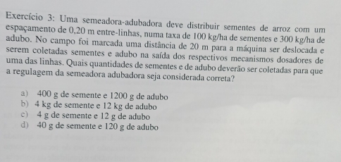 Exercício 3: Uma semeadora-adubadora deve distribuir sementes de arroz com um
espaçamento de 0,20 m entre-linhas, numa taxa de 100 kg/ha de sementes e 300 kg/ha de
adubo. No campo foi marcada uma distância de 20 m para a máquina ser deslocada e
serem coletadas sementes e adubo na saída dos respectivos mecanismos dosadores de
uma das linhas. Quais quantidades de sementes e de adubo deverão ser coletadas para que
a regulagem da semeadora adubadora seja considerada correta?
a) 400 g de semente e 1200 g de adubo
b) 4 kg de semente e 12 kg de adubo
c) 4 g de semente e 12 g de adubo
d) 40 g de semente e 120 g de adubo