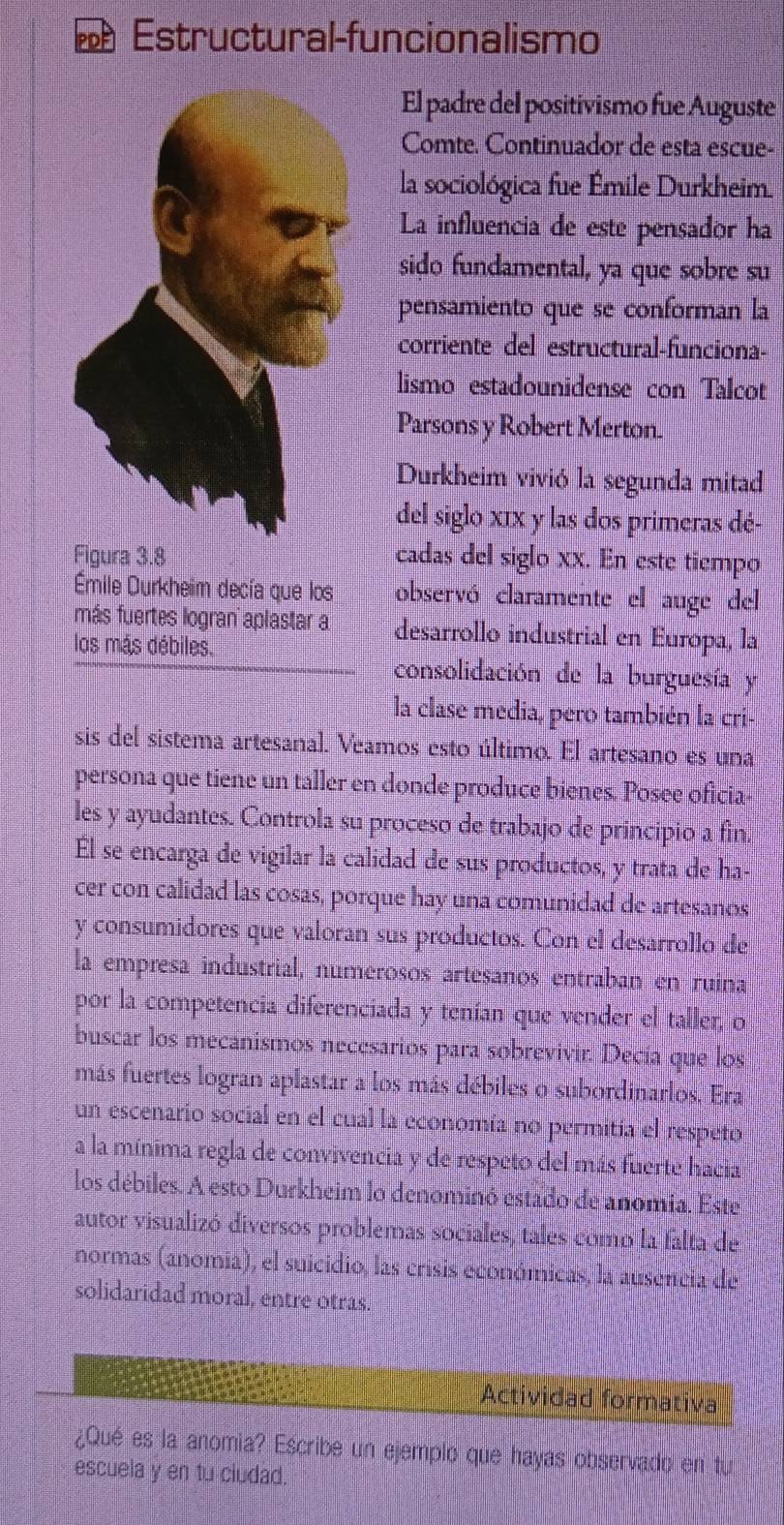 PDP Estructural-funcionalismo
El padre del positivismo fue Auguste
Comte. Continuador de esta escue-
la sociológica fue Émile Durkheim.
La influencia de este pensador ha
sido fundamental, ya que sobre su
pensamiento que se conforman la
corriente del estructural-funciona-
lismo estadounidense con Talcot
Parsons y Robert Merton.
Durkheim vivió la segunda mitad
del siglo xIx y las dos primeras dé-
Figura 3.8 cadas del siglo xx. En este tiempo
mile Durkheim decía que los observó claramente el auge del
más fuertes logran aplastar a desarrollo industrial en Europa, la
los más débiles,
consolidación de la burguesía y
la clase media, pero también la cri-
sis del sistema artesanal. Veamos esto último. El artesano es una
persona que tiene un taller en donde produce bienes. Posee oficia-
les y ayudantes. Controla su proceso de trabajo de principio a fin.
Él se encarga de vigilar la calidad de sus productos, y trata de ha-
cer con calidad las cosas, porque hay una comunidad de artesanos
y consumidores que valoran sus productos. Con el desarrollo de
la empresa industrial, numerosos artesanos entraban en ruina
por la competencia diferenciada y tenían que vender el taller, o
buscar los mecanismos necesarios para sobrevivir. Decía que los
más fuertes logran aplastar a los más débiles o subordinarlos. Era
un escenario social en el cual la economía no permitía el respeto
a la mínima regla de convivencia y de respeto del más fuerte hacia
los débiles. A esto Durkheim lo denominó estado de anomia. Este
autor visualizó diversos problemas sociales, tales como la falta de
normas (anomia), el suicidio, las crisis económicas, la ausencia de
solidaridad moral, entre otras.
Actividad formativa
¿Qué es la anomia? Escribe un ejemplo que hayas observado en tur
escuela y en tu ciudad.