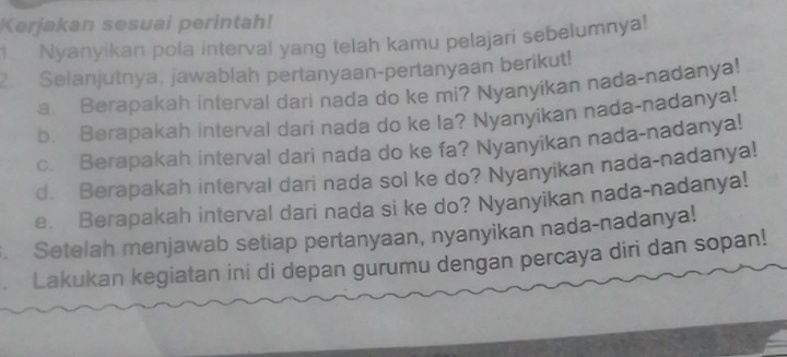 Kerjakan sesuai perintah! 
Nyanyikan pola interval yang telah kamu pelajari sebelumnya! 
2. Selanjutnya, jawablah pertanyaan-pertanyaan berikut! 
a. Berapakah interval dari nada do ke mi? Nyanyikan nada-nadanya! 
b. Berapakah interval dari nada do ke la? Nyanyikan nada-nadanya! 
c. Berapakah interval dari nada do ke fa? Nyanyikan nada-nadanya! 
d. Berapakah interval dari nada sol ke do? Nyanyikan nada-nadanya! 
e. Berapakah interval dari nada si ke do? Nyanyikan nada-nadanya! 
. Setelah menjawab setiap pertanyaan, nyanyikan nada-nadanya! 
Lakukan kegiatan ini di depan gurumu dengan percaya diri dan sopan!