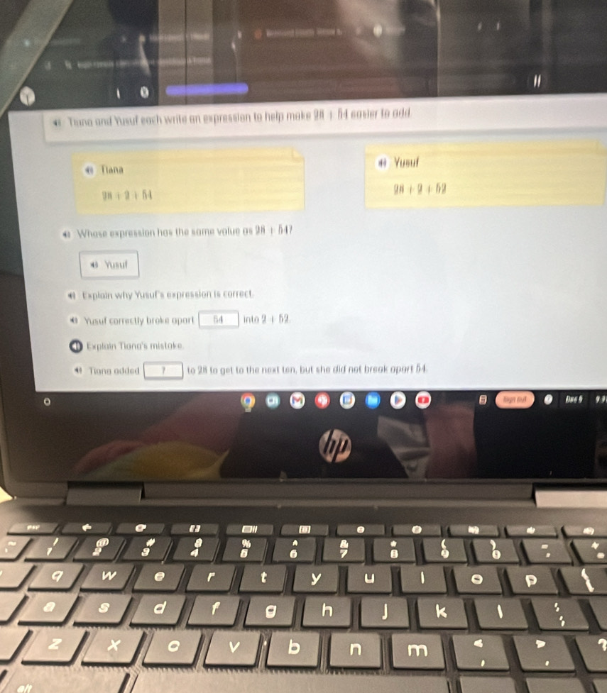 、 . 
* Tuna and Yusuf each write an expression to help make 28 + 54 easier to add. 
← Tiana 
#º Yusuf
9n+2+54
98+9+52
* Whose expression has the same volue as 28 + 547
@ Yusuf 
Expiain why Yusuf's expression is correct. 
* Yusuf correctly broke apart 54 into 2+52
① Explain Tiana's mistake. 
* Tiang added 7 to 28 to get to the next ten, but she did not break aport 54. 
。 lingn fu Das 
" - 
a 
% 
1 
a 
9 w e r t y u 1 
s d f g h J k 、 , 
a v b n m 
, 
.