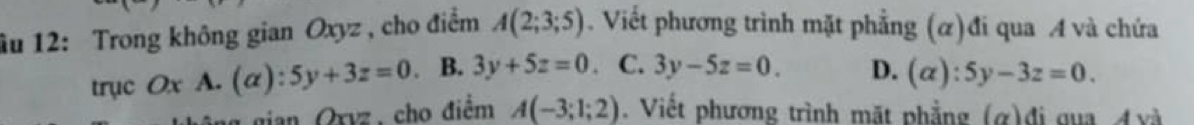 âu 12: Trong không gian Oxyz , cho điểm A(2;3;5). Viết phương trình mặt phẳng (α)đi qua A và chứa
trục Ox A. (alpha ):5y+3z=0 、 B. 3y+5z=0 C. 3y-5z=0. D. (alpha ):5y-3z=0. 
tian Oxvz, cho điểm A(-3;1;2). Viết phương trình mặt phẳng (α)đi qua Ávà