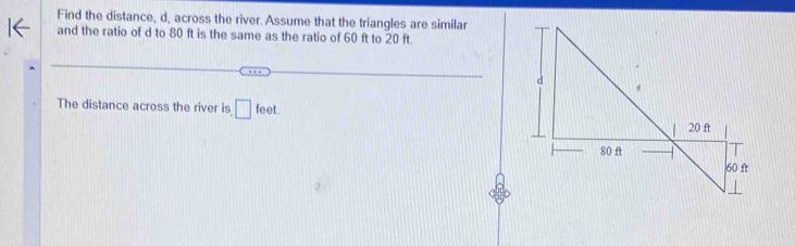 Find the distance, d, across the river. Assume that the triangles are similar 
and the ratio of d to 80 ft is the same as the ratio of 60 ft to 20 ft. 
The distance across the river is □ feet.