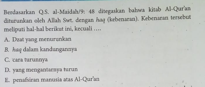 Berdasarkan Q.S. al-Maidah/9: 48 ditegaskan bahwa kitab Al-Qur'an
diturunkan oleh Allah Swt. dengan haq (kebenaran). Kebenaran tersebut
meliputi hal-hal berikut ini, kecuali …
A. Dzat yang menurunkan
B. haq dalam kandungannya
C. cara turunnya
D. yang mengantarnya turun
E. penafsiran manusia atas Al-Qur’an