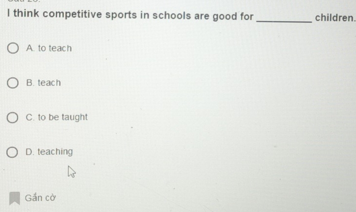 think competitive sports in schools are good for _children.
A. to teach
B. teach
C. to be taught
D. teaching
Gắn cờ