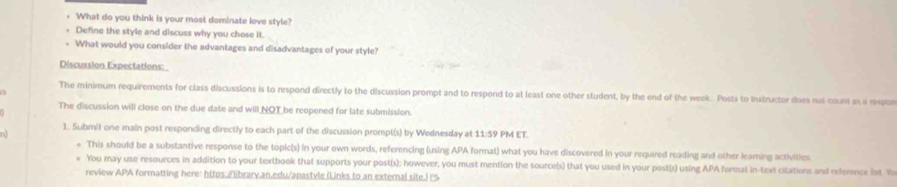 What do you think is your most dominate love style? 
Define the style and discuss why you chose It. 
What would you consider the advantages and disadvantages of your style? 
Discussion Expectations: 
The minimum requirements for class discussions is to respond directly to the discussion prompt and to respond to at least one other student, by the end of the week. Posts to instructor does not count as a respor 
The discussion will close on the due date and will NOT be reopened for late submission. 
1. Submit one main post responding directly to each part of the discussion prompt(s) by Wednesday at 11:59 PM ET. 
n 
*. This should be a substantive response to the topic(s) in your own words, referencing (using APA format) what you have discovered in your required reading and other learning activities 
You may use resources in addition to your textbook that supports your post(s); however; you must mention the source(s) that you used in your post(s) using APA format in-text citations and reference lst. Yo 
review APA formatting here: https:/library.an.edu/apastyle (Links to an external site.)