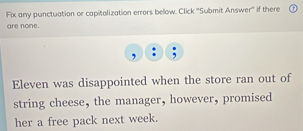 Fix any punctuation or capitalization errors below. Click ''Submit Answer'' if there ⑦ 
are none. 
Eleven was disappointed when the store ran out of 
string cheese, the manager, however, promised 
her a free pack next week.