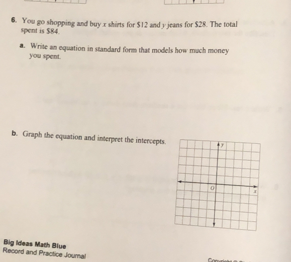 You go shopping and buy x shirts for $12 and y jeans for $28. The total 
spent is $84. 
a. Write an equation in standard form that models how much money 
you spent. 
b. Graph the equation and interpret the intercepts. 
Big Ideas Math Blue 
Record and Practice Journal