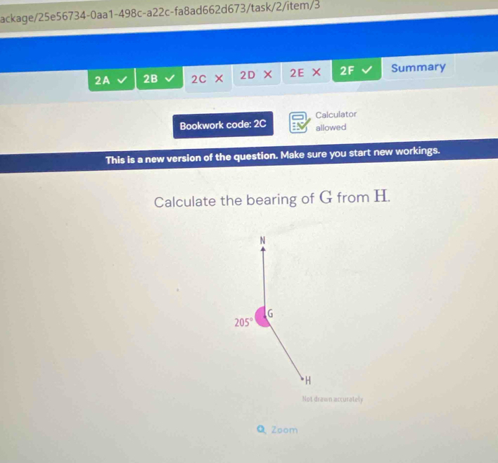 ackage/25e56734-0aa1-498c-a22c-fa8ad662d673/task/2/item/3 
2A 2B 2C × 2D × 2E × 2F Summary 
Calculator 
Bookwork code: 2C allowed 
This is a new version of the question. Make sure you start new workings. 
Calculate the bearing of G from H. 
N
G
205°
* H
Not drawn accurately 
Q Zoom
