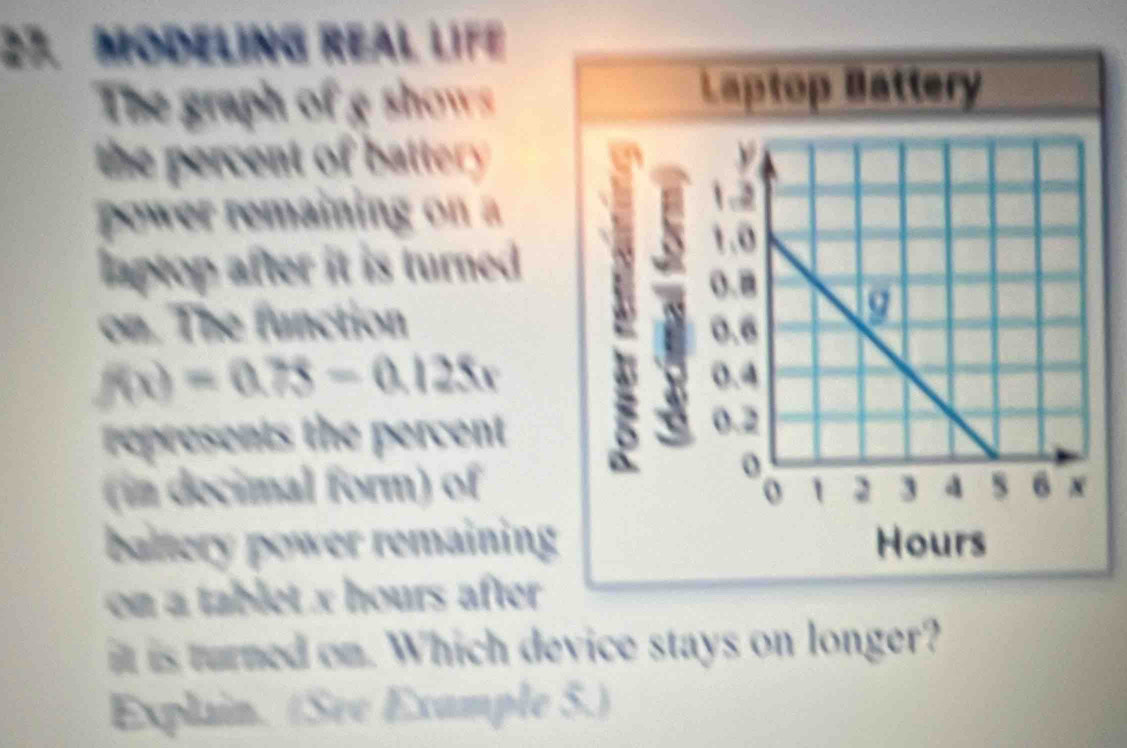 MODELING REAL LIFE
The graph of g shows
Laptop Battery
the percent of battery . y
power remaining on a
1.2
1.0
laptop after it is turned .
(.8
on. The function 0.6
a
f(x)=0.75-0.125x h 0.4
represents the percent
0.2
o
(in decimal form) of 1 2 3 a s 6 x
o
baltery power remaining Hours
on a tablet x hours after 
it is turned on. Which device stays on longer?
Explain. (See Example 5.)