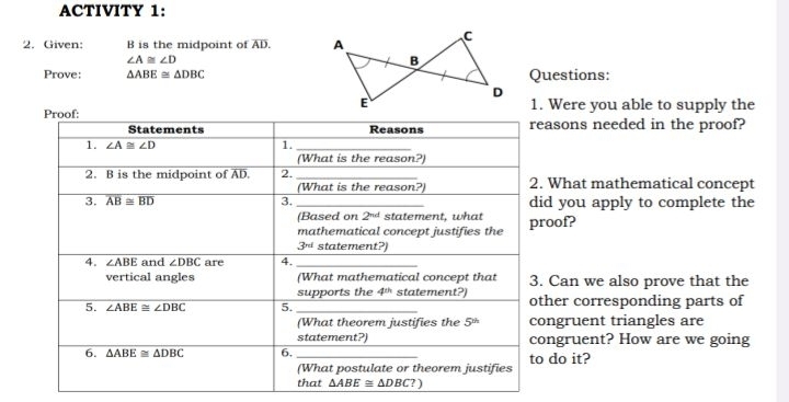 ACTIVITY 1:
2. Given: B is the midpoint of AD.
∠ A≌ ∠ D
Prove: △ ABE≌ △ DBC Questions:
1. Were you able to supply the
asons needed in the proof?
What mathematical concept
d you apply to complete the
oof?
Can we also prove that the
her corresponding parts of
ngruent triangles are
ngruent? How are we going
do it?