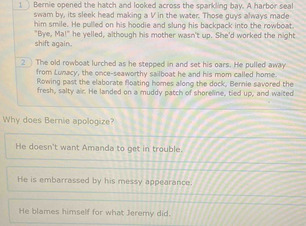 Bernie opened the hatch and looked across the sparkling bay. A harbor seal
swam by, its sleek head making a V in the water. Those guys always made
him smile. He pulled on his hoodie and slung his backpack into the rowboat.
"Bye, Ma!" he yelled, although his mother wasn't up. She'd worked the night
shift again.
2 The old rowboat lurched as he stepped in and set his oars. He pulled away
from Lunacy, the once-seaworthy sailboat he and his mom called home.
Rowing past the elaborate floating homes along the dock, Bernie savored the
fresh, salty air. He landed on a muddy patch of shoreline, tied up, and waited
Why does Bernie apologize?
He doesn't want Amanda to get in trouble.
He is embarrassed by his messy appearance.
He blames himself for what Jeremy did.