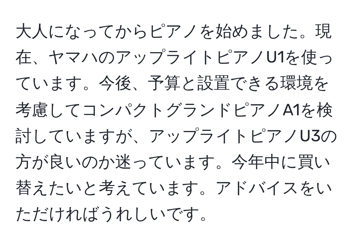 大人になってからピアノを始めました。現在、ヤマハのアップライトピアノU1を使っています。今後、予算と設置できる環境を考慮してコンパクトグランドピアノA1を検討していますが、アップライトピアノU3の方が良いのか迷っています。今年中に買い替えたいと考えています。アドバイスをいただければうれしいです。