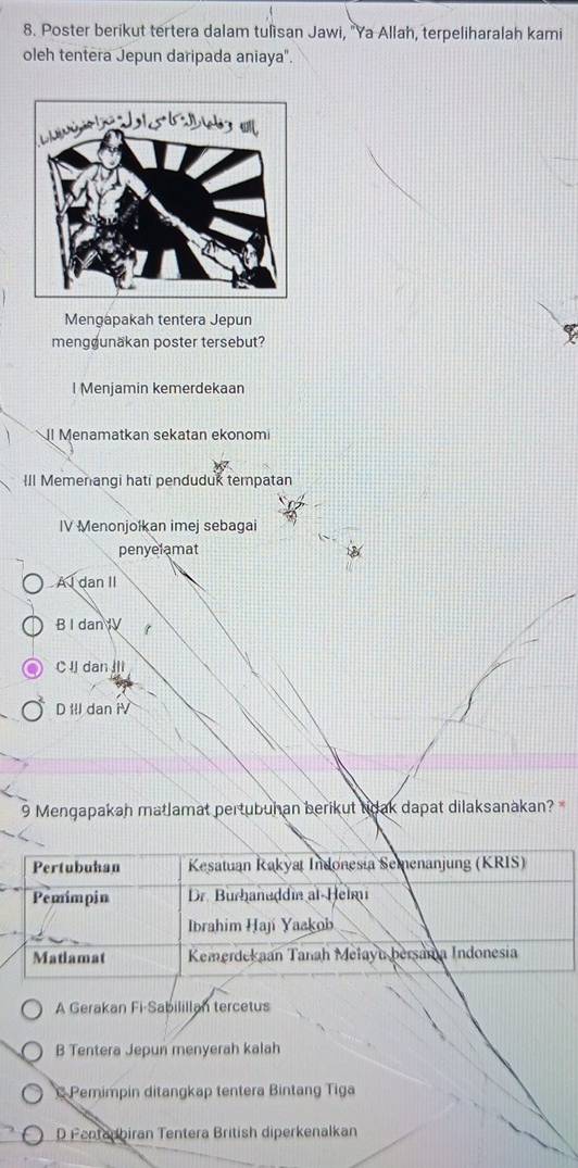 Poster berikut tertera dalam tulisan Jawi, "Ya Allah, terpeliharalah kami
oleh tentera Jepun daripada aniaya".
Mengapakah tentera Jepun
mengdunäkan poster tersebut?
l Menjamin kemerdekaan
l Menamatkan sekatan ekonom
III Memenangi hati penduduk tempatan
IV Menonjolkan imej sebagai
penyelamat
A I dan II
B I danIV 1
C I dan
D IIl dan i
9 Mengapakah matlamat pertubuhan berikut tdak dapat dilaksanakan? *
A Gerakan Fi-Sabilillan tercetus
B Tentera Jepun menyerah kalah
Pemimpin ditangkap tentera Bintang Tiga
D Pentadbiran Tentera British diperkenalkan