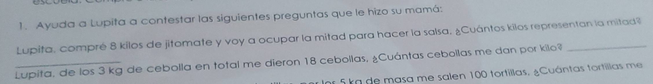 Ayuda a Lupita a contestar las siguientes preguntas que le hizo su mamá: 
Lupita, compré 8 kilos de jitomate y voy a ocupar la mitad para hacer la salsa, ¿Cuántos kilos representan la mitad? 
_Lupita, de los 3 kg de cebolla en total me dieron 18 cebollas, ¿Cuántas cebollas me dan por kilo?_ 
s 5 kg de masa me salen 100 tortillas. ¿Cuántas tortillas me