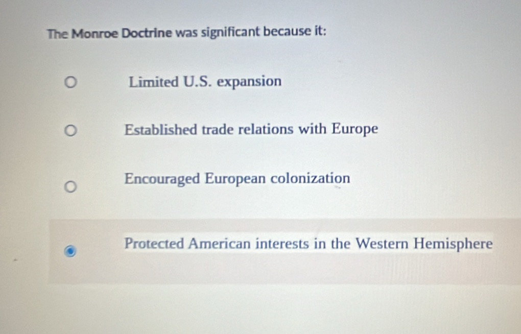 The Monroe Doctrine was significant because it:
Limited U.S. expansion
Established trade relations with Europe
Encouraged European colonization
Protected American interests in the Western Hemisphere